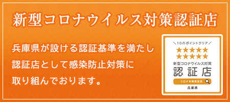 新型コロナウイルス対策認証店 兵庫県が設ける認証基準を満たし認証店として感染防止対策に取り組んでおります。